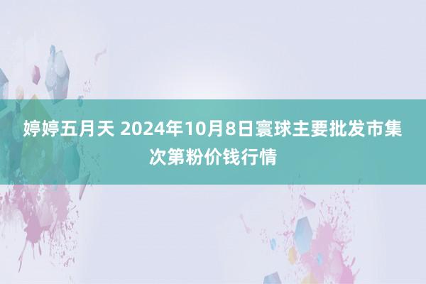 婷婷五月天 2024年10月8日寰球主要批发市集次第粉价钱行情