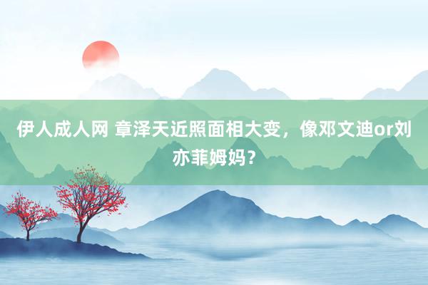 伊人成人网 章泽天近照面相大变，像邓文迪or刘亦菲姆妈？