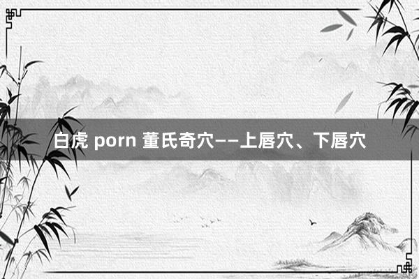 白虎 porn 董氏奇穴——上唇穴、下唇穴