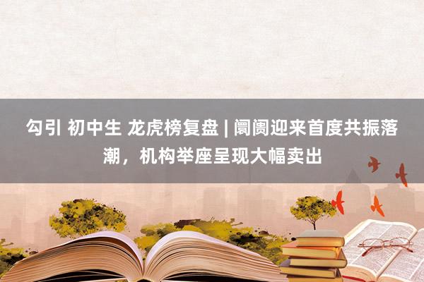 勾引 初中生 龙虎榜复盘 | 阛阓迎来首度共振落潮，机构举座呈现大幅卖出