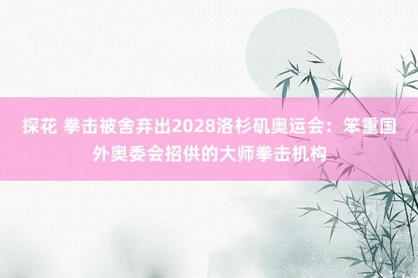 探花 拳击被舍弃出2028洛杉矶奥运会：笨重国外奥委会招供的大师拳击机构