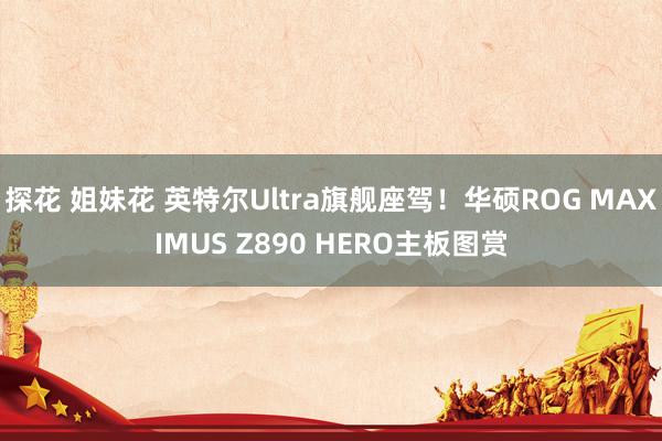 探花 姐妹花 英特尔Ultra旗舰座驾！华硕ROG MAXIMUS Z890 HERO主板图赏