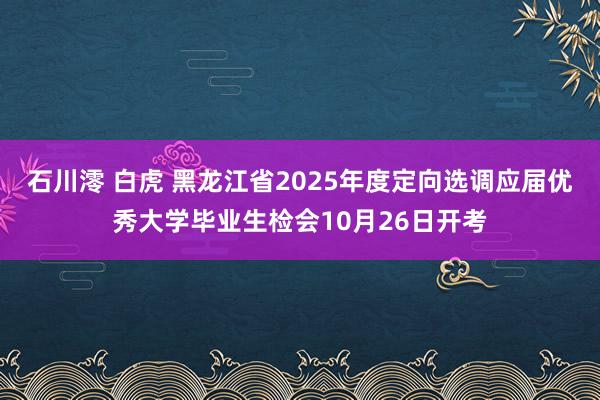 石川澪 白虎 黑龙江省2025年度定向选调应届优秀大学毕业生检会10月26日开考