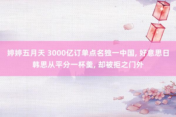 婷婷五月天 3000亿订单点名独一中国， 好意思日韩思从平分一杯羹， 却被拒之门外