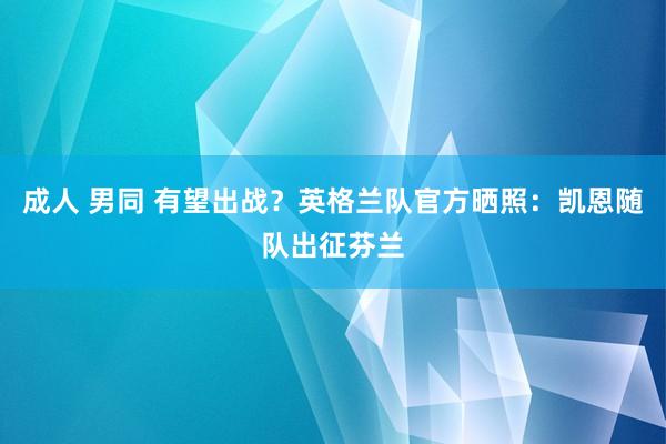 成人 男同 有望出战？英格兰队官方晒照：凯恩随队出征芬兰