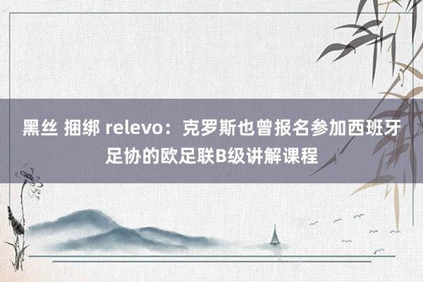 黑丝 捆绑 relevo：克罗斯也曾报名参加西班牙足协的欧足联B级讲解课程