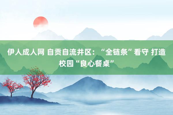 伊人成人网 自贡自流井区：“全链条”看守 打造校园“良心餐桌”