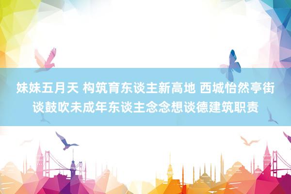 妹妹五月天 构筑育东谈主新高地 西城怡然亭街谈鼓吹未成年东谈主念念想谈德建筑职责