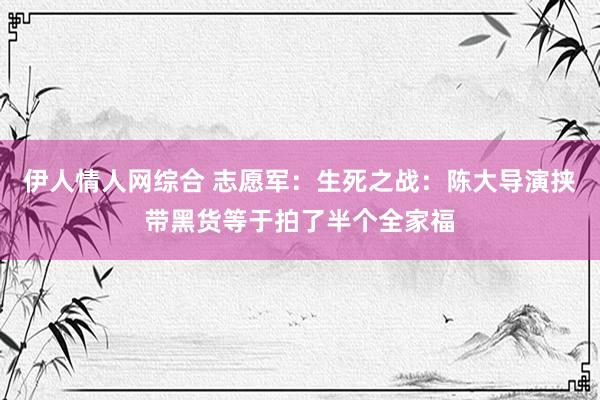 伊人情人网综合 志愿军：生死之战：陈大导演挟带黑货等于拍了半个全家福