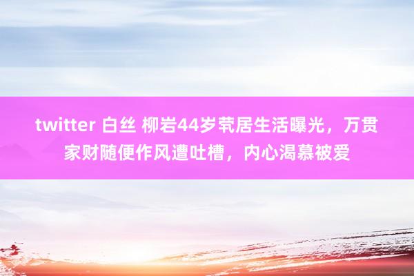 twitter 白丝 柳岩44岁茕居生活曝光，万贯家财随便作风遭吐槽，内心渴慕被爱