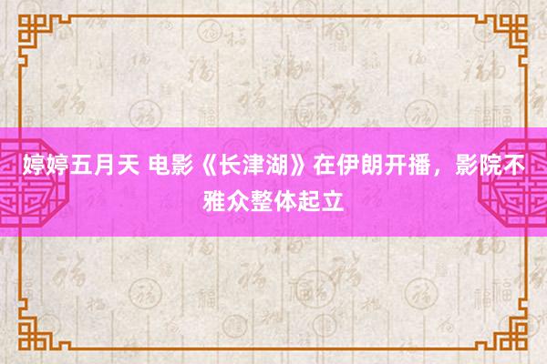 婷婷五月天 电影《长津湖》在伊朗开播，影院不雅众整体起立