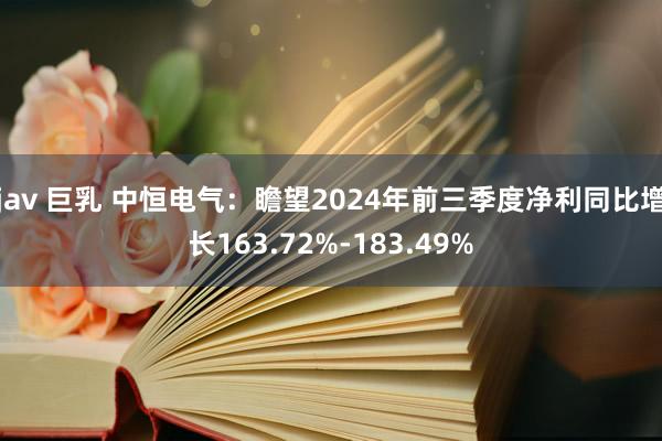 jav 巨乳 中恒电气：瞻望2024年前三季度净利同比增长163.72%-183.49%