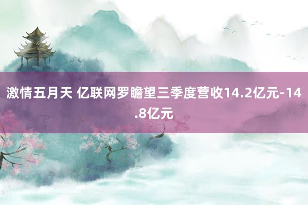 激情五月天 亿联网罗瞻望三季度营收14.2亿元-14.8亿元