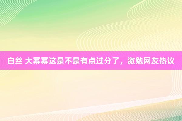 白丝 大幂幂这是不是有点过分了，激勉网友热议