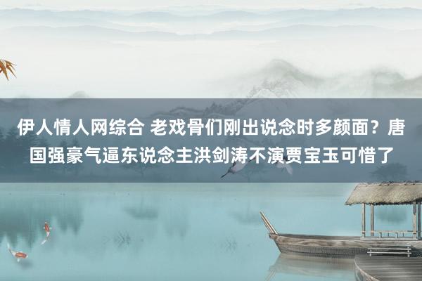 伊人情人网综合 老戏骨们刚出说念时多颜面？唐国强豪气逼东说念主洪剑涛不演贾宝玉可惜了