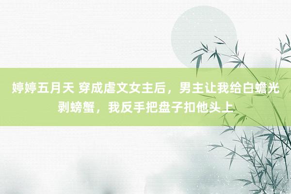 婷婷五月天 穿成虐文女主后，男主让我给白蟾光剥螃蟹，我反手把盘子扣他头上