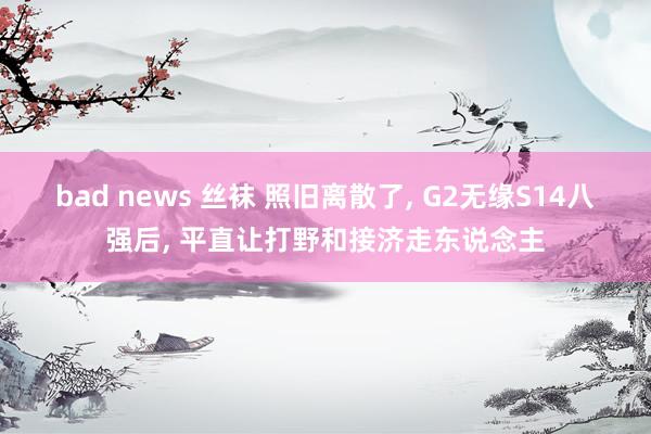 bad news 丝袜 照旧离散了， G2无缘S14八强后， 平直让打野和接济走东说念主