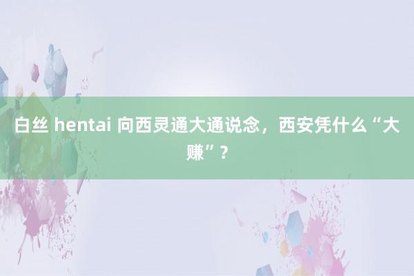 白丝 hentai 向西灵通大通说念，西安凭什么“大赚”？