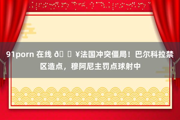 91porn 在线 🔥法国冲突僵局！巴尔科拉禁区造点，穆阿尼主罚点球射中