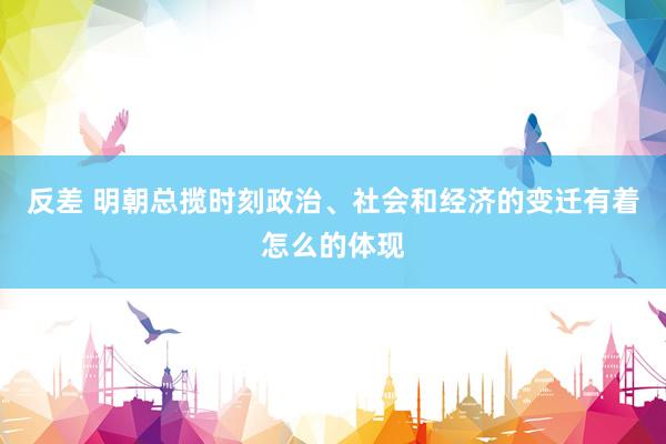 反差 明朝总揽时刻政治、社会和经济的变迁有着怎么的体现