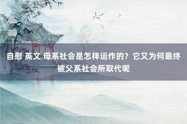 自慰 英文 母系社会是怎样运作的？它又为何最终被父系社会所取代呢