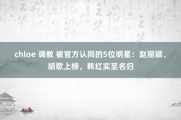 chloe 调教 被官方认同的5位明星：赵丽颖、胡歌上榜，韩红实至名归