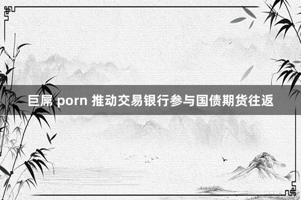 巨屌 porn 推动交易银行参与国债期货往返