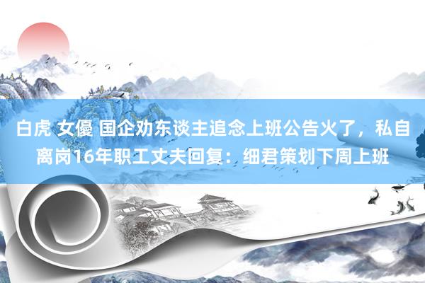 白虎 女優 国企劝东谈主追念上班公告火了，私自离岗16年职工丈夫回复：细君策划下周上班