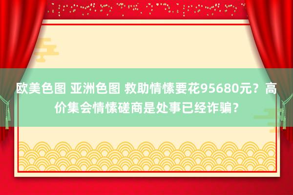 欧美色图 亚洲色图 救助情愫要花95680元？高价集会情愫磋商是处事已经诈骗？