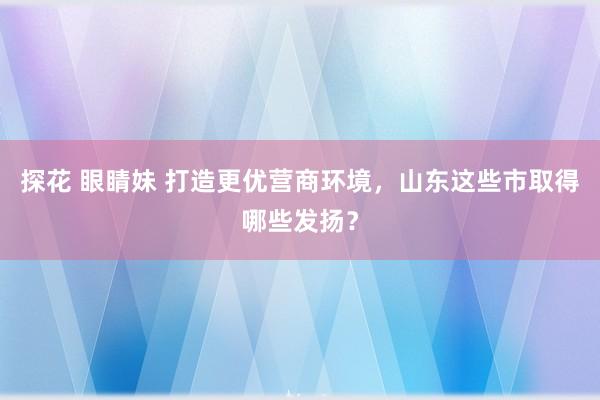 探花 眼睛妹 打造更优营商环境，山东这些市取得哪些发扬？