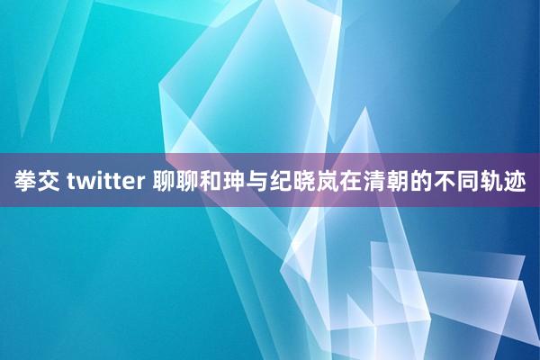 拳交 twitter 聊聊和珅与纪晓岚在清朝的不同轨迹