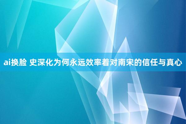 ai换脸 史深化为何永远效率着对南宋的信任与真心