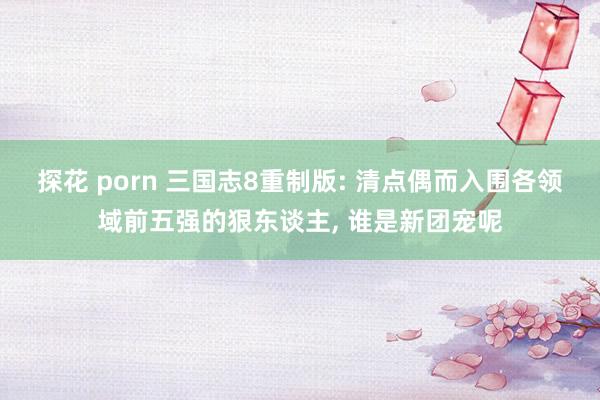 探花 porn 三国志8重制版: 清点偶而入围各领域前五强的狠东谈主， 谁是新团宠呢