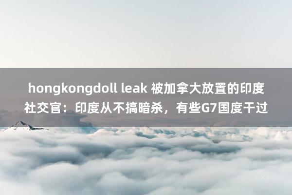 hongkongdoll leak 被加拿大放置的印度社交官：印度从不搞暗杀，有些G7国度干过