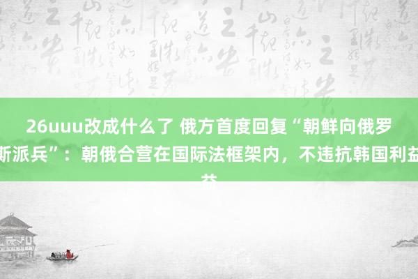 26uuu改成什么了 俄方首度回复“朝鲜向俄罗斯派兵”：朝俄合营在国际法框架内，不违抗韩国利益