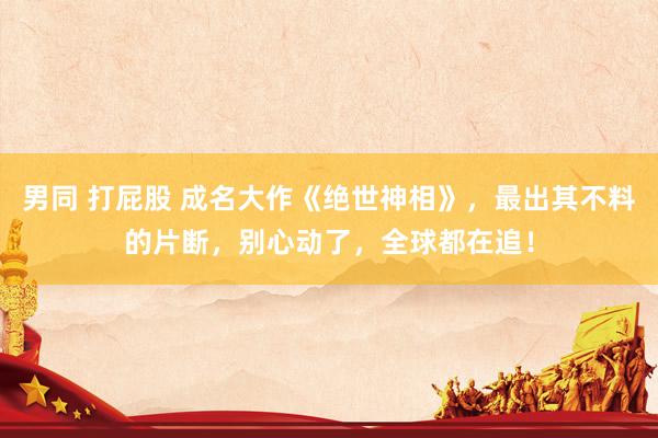 男同 打屁股 成名大作《绝世神相》，最出其不料的片断，别心动了，全球都在追！