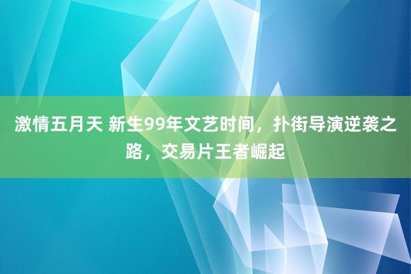 激情五月天 新生99年文艺时间，扑街导演逆袭之路，交易片王者崛起