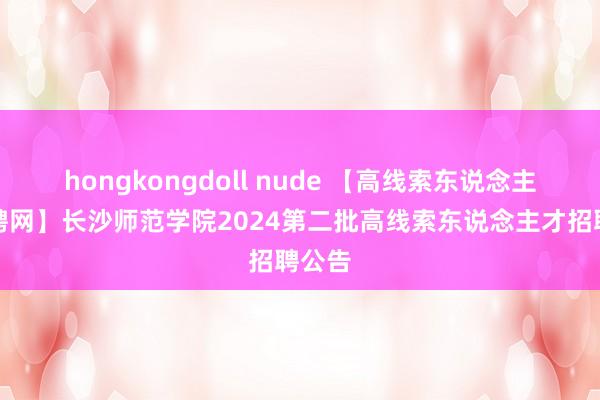 hongkongdoll nude 【高线索东说念主才招聘网】长沙师范学院2024第二批高线索东说念主才招聘公告