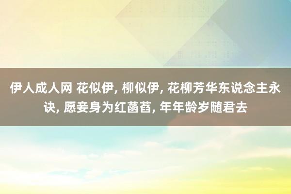 伊人成人网 花似伊， 柳似伊， 花柳芳华东说念主永诀， 愿妾身为红菡萏， 年年龄岁随君去