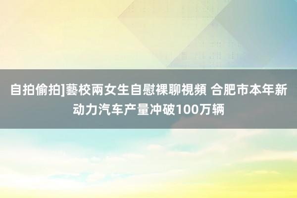 自拍偷拍]藝校兩女生自慰裸聊視頻 合肥市本年新动力汽车产量冲破100万辆