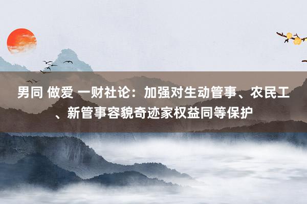 男同 做爱 一财社论：加强对生动管事、农民工、新管事容貌奇迹家权益同等保护