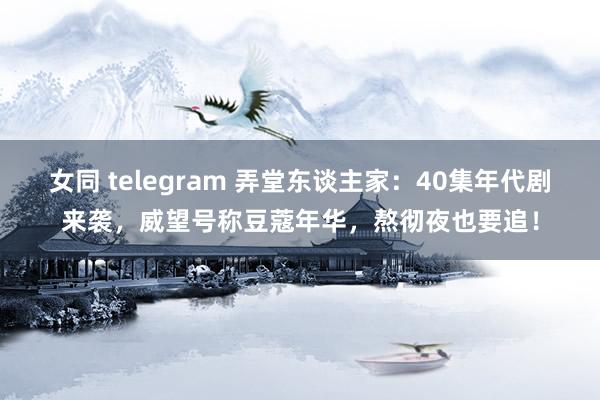 女同 telegram 弄堂东谈主家：40集年代剧来袭，威望号称豆蔻年华，熬彻夜也要追！