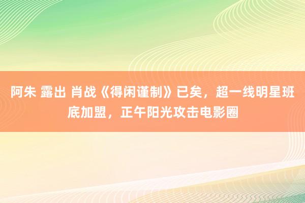 阿朱 露出 肖战《得闲谨制》已矣，超一线明星班底加盟，正午阳光攻击电影圈