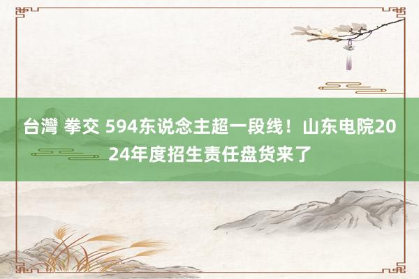 台灣 拳交 594东说念主超一段线！山东电院2024年度招生责任盘货来了