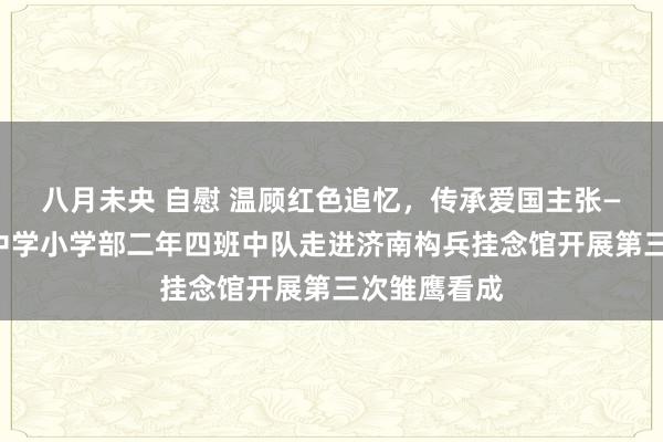 八月未央 自慰 温顾红色追忆，传承爱国主张——济南育秀中学小学部二年四班中队走进济南构兵挂念馆开展第三次雏鹰看成