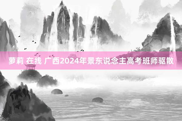 萝莉 在线 广西2024年景东说念主高考班师驱散