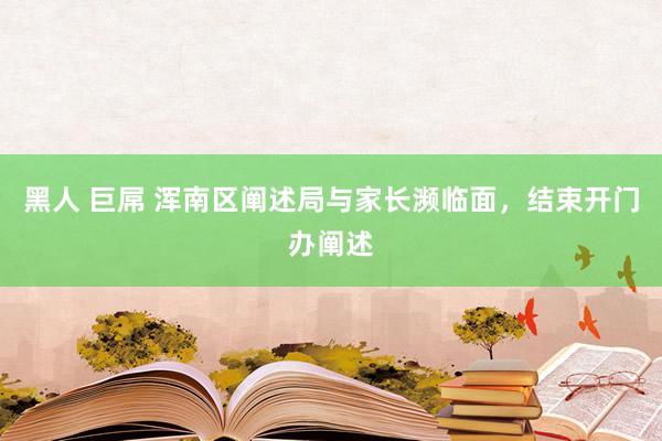 黑人 巨屌 浑南区阐述局与家长濒临面，结束开门办阐述