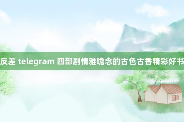 反差 telegram 四部剧情雅瞻念的古色古香精彩好书