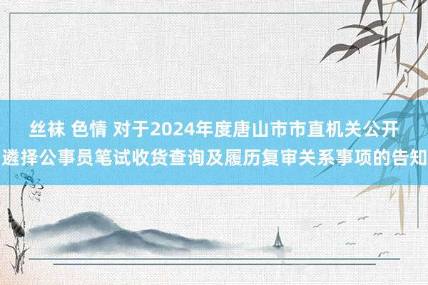 丝袜 色情 对于2024年度唐山市市直机关公开遴择公事员笔试收货查询及履历复审关系事项的告知