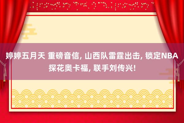 婷婷五月天 重磅音信， 山西队雷霆出击， 锁定NBA探花奥卡福， 联手刘传兴!